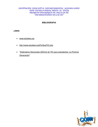 INSTITUCIÓN EDUCATIVA DEPARTAMENTAL ALFONSO LOPEZ
                SEDE: ESCUELA RURAL MIXTA EL TOCOY
                PROYECTO PEDAGÓGICO DE AULA EN TIC
                    “INCURSIONANDO EN LAS TIC”



                                BIBLIOGRAFIA



LINKS


       www.eduteka.org


       http://www.eduteka.org/PorQueTIC.php


       “Estándares Nacionales (EEUU) de TIC para estudiantes: La Próxima
        Generación”
 