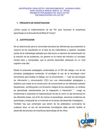 INSTITUCIÓN EDUCATIVA DEPARTAMENTAL ALFONSO LOPEZ
               SEDE: ESCUELA RURAL MIXTA EL TOCOY
               PROYECTO PEDAGÓGICO DE AULA EN TIC
                   “INCURSIONANDO EN LAS TIC”



   1. PREGUNTA DE INVESTIGACION


¿Cómo ayuda la implementación de las TIC para favorecer la enseñanza
aprendizaje en la Escuela Rural Mixta El Tocoy?


   2. JUSTIFICACION


No es desconocido para la comunidad educativa las deficiencias que presentan la
mayoría de los estudiantes en el área de las matemáticas y español, resultado
quizás de la metodología aplicada que sólo busca un ejercicio de mecanización en
la solución de los problemas, sin generar en la mente del individuo un concepto
mental claro y manipulable, que le permita desarrollar destrezas en un nivel
cognitivo más alto.


Desde la propuesta pedagógica contemplada en el PEI del colegio; uno de los
principios pedagógicos contempla “el privilegiar el uso de la tecnología como
herramienta para facilitar el diálogo con el conocimiento…”, “usar las tecnologías
de información y comunicación (TIC) con una intencionalidad pedagógica y
didáctica que medie en la construcción de conocimiento en los diferentes saberes
disciplinares, contribuyendo a la formación integral de los estudiantes, en ámbitos
                                                                     1
de aprendizaje caracterizados por la integración e interacción”       . Luego es
fundamental e imperante la implementación de las tic como un eje transversal en
las diferentes áreas, con el fin de motivar el aprendizaje, solucionar problemas de
aprendizaje y búsqueda de un horizonte en el campo del desarrollo investigativo.
También hay que contemplar que dentro de los estándares curriculares de
cualquier área, el uso de herramientas tecnológicas debe permitir facilitar el
desarrollo del proceso de enseñanza-Aprendizaje de los niños.
 
