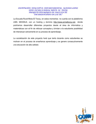 INSTITUCIÓN EDUCATIVA DEPARTAMENTAL ALFONSO LOPEZ
               SEDE: ESCUELA RURAL MIXTA EL TOCOY
               PROYECTO PEDAGÓGICO DE AULA EN TIC
                   “INCURSIONANDO EN LAS TIC”

La Escuela Rural Mixta El Tocoy, en estos momentos no cuenta con la plataforma
LMS- MOODLE, con un hosting y dominio http://www.ermeltocoy.net, donde
podríamos desarrollar diferentes proyectos desde el área de informática y
matemáticas con el fin de reforzar conceptos y brindar a la estudiante posibilidad
de interactuar activamente en su proceso de aprendizaje.


La socialización de este proyecto hará que tanto docente como estudiantes se
motiven en el proceso de enseñanza aprendizaje y se genere consecutivamente
una educación de alta calidad.
 