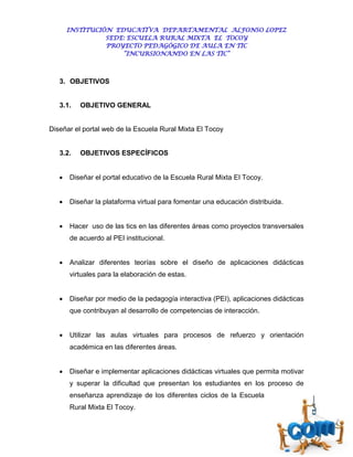 INSTITUCIÓN EDUCATIVA DEPARTAMENTAL ALFONSO LOPEZ
                 SEDE: ESCUELA RURAL MIXTA EL TOCOY
                 PROYECTO PEDAGÓGICO DE AULA EN TIC
                     “INCURSIONANDO EN LAS TIC”



   3. OBJETIVOS


   3.1.   OBJETIVO GENERAL


Diseñar el portal web de la Escuela Rural Mixta El Tocoy


   3.2.   OBJETIVOS ESPECÍFICOS


      Diseñar el portal educativo de la Escuela Rural Mixta El Tocoy.


      Diseñar la plataforma virtual para fomentar una educación distribuida.


      Hacer uso de las tics en las diferentes áreas como proyectos transversales
       de acuerdo al PEI institucional.


      Analizar diferentes teorías sobre el diseño de aplicaciones didácticas
       virtuales para la elaboración de estas.


      Diseñar por medio de la pedagogía interactiva (PEI), aplicaciones didácticas
       que contribuyan al desarrollo de competencias de interacción.


      Utilizar las aulas virtuales para procesos de refuerzo y orientación
       académica en las diferentes áreas.


      Diseñar e implementar aplicaciones didácticas virtuales que permita motivar
       y superar la dificultad que presentan los estudiantes en los proceso de
       enseñanza aprendizaje de los diferentes ciclos de la Escuela
       Rural Mixta El Tocoy.
 