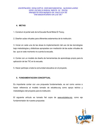 INSTITUCIÓN EDUCATIVA DEPARTAMENTAL ALFONSO LOPEZ
               SEDE: ESCUELA RURAL MIXTA EL TOCOY
               PROYECTO PEDAGÓGICO DE AULA EN TIC
                   “INCURSIONANDO EN LAS TIC”




   4. METAS


1. Construir el portal web de la Escuela Rural Mixta El Tocoy.


2. Diseñar aulas virtuales para diferentes estamentos de la institución.


3. Iniciar en cada una de las áreas la implementación del uso de las tecnologías
bajo metodologías y didácticas apropiadas con mediación de las aulas virtuales de
las que en este momento no cuenta la escuela.


4. Contar con un modelo de diseño de herramientas de aprendizaje propio para la
aplicación de las TIC en la escuela.


5. Hacer partícipe a toda la comunidad educativa en el proyecto.




   5. FUNDAMENTACION CONCEPTUAL


Es importante contar con una propuesta fundamentada, es así como vamos a
hacer referencia al modelo tomado de eduteka.org como apoyo teórico y
metodológico del proyecto para la institución.


El siguiente artículo es tomado fiel copia de www.eduteka.org, como eje
fundamentador de nuestra propuesta:
 