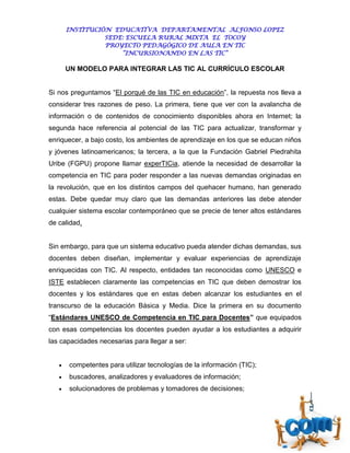 INSTITUCIÓN EDUCATIVA DEPARTAMENTAL ALFONSO LOPEZ
                 SEDE: ESCUELA RURAL MIXTA EL TOCOY
                 PROYECTO PEDAGÓGICO DE AULA EN TIC
                     “INCURSIONANDO EN LAS TIC”

       UN MODELO PARA INTEGRAR LAS TIC AL CURRÍCULO ESCOLAR


Si nos preguntamos “El porqué de las TIC en educación”, la repuesta nos lleva a
considerar tres razones de peso. La primera, tiene que ver con la avalancha de
información o de contenidos de conocimiento disponibles ahora en Internet; la
segunda hace referencia al potencial de las TIC para actualizar, transformar y
enriquecer, a bajo costo, los ambientes de aprendizaje en los que se educan niños
y jóvenes latinoamericanos; la tercera, a la que la Fundación Gabriel Piedrahita
Uribe (FGPU) propone llamar experTICia, atiende la necesidad de desarrollar la
competencia en TIC para poder responder a las nuevas demandas originadas en
la revolución, que en los distintos campos del quehacer humano, han generado
estas. Debe quedar muy claro que las demandas anteriores las debe atender
cualquier sistema escolar contemporáneo que se precie de tener altos estándares
de calidad.


Sin embargo, para que un sistema educativo pueda atender dichas demandas, sus
docentes deben diseñan, implementar y evaluar experiencias de aprendizaje
enriquecidas con TIC. Al respecto, entidades tan reconocidas como UNESCO e
ISTE establecen claramente las competencias en TIC que deben demostrar los
docentes y los estándares que en estas deben alcanzar los estudiantes en el
transcurso de la educación Básica y Media. Dice la primera en su documento
“Estándares UNESCO de Competencia en TIC para Docentes” que equipados
con esas competencias los docentes pueden ayudar a los estudiantes a adquirir
las capacidades necesarias para llegar a ser:


      competentes para utilizar tecnologías de la información (TIC);
      buscadores, analizadores y evaluadores de información;
      solucionadores de problemas y tomadores de decisiones;
 