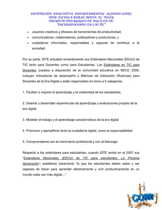 INSTITUCIÓN EDUCATIVA DEPARTAMENTAL ALFONSO LOPEZ
                 SEDE: ESCUELA RURAL MIXTA EL TOCOY
                 PROYECTO PEDAGÓGICO DE AULA EN TIC
                     “INCURSIONANDO EN LAS TIC”

      usuarios creativos y eficaces de herramientas de productividad;
      comunicadores, colaboradores, publicadores y productores; y
      ciudadanos informados, responsables y capaces de contribuir a la
       sociedad.


Por su parte, ISTE actualizó recientemente sus Estándares Nacionales (EEUU) de
TIC tanto para Docentes como para Estudiantes. Los Estándares en TIC para
Docentes, puestos a disposición de la comunidad educativa en NECC 2008,
incluyen indicadores de desempeño y Matrices de Valoración (Rubricas) para
Docentes de la Era Digital y están organizados en torno a 5 categorías:


1. Facilitar e inspirar el aprendizaje y la creatividad de los estudiantes.


2. Diseñar y desarrollar experiencias de aprendizaje y evaluaciones propias de la
era digital


3. Modelar el trabajo y el aprendizaje característicos de la era digital


4. Promover y ejemplificar tanto la ciudadanía digital, como la responsabilidad


5. Comprometerse con el crecimiento profesional y con el liderazgo


Respecto a los estándares para estudiantes, cuando ISTE revisó en el 2007 sus
“Estándares    Nacionales    (EEUU)     de   TIC   para    estudiantes:    La   Próxima
Generación”, estableció claramente “lo que los estudiantes deben saber y ser
capaces de hacer para aprender efectivamente y vivir productivamente en un
mundo cada vez más digital....”
 