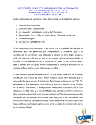 INSTITUCIÓN EDUCATIVA DEPARTAMENTAL ALFONSO LOPEZ
               SEDE: ESCUELA RURAL MIXTA EL TOCOY
               PROYECTO PEDAGÓGICO DE AULA EN TIC
                   “INCURSIONANDO EN LAS TIC”

Estos estándares para estudiantes están compuestos por 6 categorías que son:


   1. Creatividad e Innovación
   2. Comunicación y Colaboración
   3. Investigación y Localización efectiva de Información
   4. Pensamiento Crítico, Solución de problemas y Toma de decisiones
   5. Ciudadanía Digital
   6. Operación y Conceptos de TIC


Si los revisamos cuidadosamente, observamos que la sociedad para la que se
formularon está tan permeada por computadores y periféricos que a la
competencia en su manejo y uso adecuado la ubican en último lugar. Situación
está bien diferente a la que se vive en los países Latinoamericanos dónde se
requiere priorizar la enseñanza en el uso de las TIC, pues no solo sirve de base a
todo lo demás, sino que para muchos estudiantes la Institución Educativa es la
única posibilidad que tienen de relacionarse con ellas.


Si bien es cierto que las competencias en TIC que deben demostrar los docentes
constituyen una variable de primer orden, también existen otros factores que se
deben atender para generar Ambientes de Aprendizaje enriquecidos con TIC. Por
la importancia que tienen esos otros factores y fruto de la experiencia de 10 años
de la FGPU asesorando y acompañando Instituciones Educativas en el uso
efectivo de las TIC, nació y se refinó el Modelo que a continuación ofrecemos. Con
él se busca no solamente transformar las Instituciones Educativas sino generar los
Ambientes de Aprendizaje enriquecidos que aseguren a los estudiantes una
educación no solo de calidad sino acorde con las exigencias del mundo actual que
les posibilite una participación plena, tanto en la sociedad del conocimiento, como
en el mercado laboral.
 