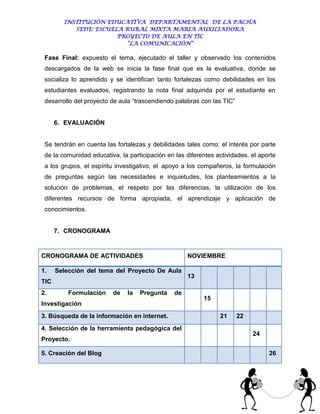 INSTITUCIÓN EDUCATIVA DEPARTAMENTAL DE LA PACHA
           SEDE: ESCUELA RURAL MIXTA MARIA AUXILIADORA
                       PROYECTO DE AULA EN TIC
                         “LA COMUNICACIÓN”

 Fase Final: expuesto el tema, ejecutado el taller y observado los contenidos
 descargados de la web se inicia la fase final que es la evaluativa, donde se
 socializa lo aprendido y se identifican tanto fortalezas como debilidades en los
 estudiantes evaluados, registrando la nota final adquirida por el estudiante en
 desarrollo del proyecto de aula “trascendiendo palabras con las TIC”


      6. EVALUACIÓN


 Se tendrán en cuenta las fortalezas y debilidades tales como: el interés por parte
 de la comunidad educativa, la participación en las diferentes actividades, el aporte
 a los grupos, el espíritu investigativo, el apoyo a los compañeros, la formulación
 de preguntas según las necesidades e inquietudes, los planteamientos a la
 solución de problemas, el respeto por las diferencias, la utilización de los
 diferentes recursos de forma apropiada, el aprendizaje y aplicación de
 conocimientos.


      7. CRONOGRAMA


CRONOGRAMA DE ACTIVIDADES                            NOVIEMBRE

1.    Selección del tema del Proyecto De Aula
                                                     13
TIC
2.        Formulación    de    la   Pregunta    de
                                                          15
Investigación
3. Búsqueda de la información en internet.                      21      22
4. Selección de la herramienta pedagógica del
                                                                             24
Proyecto.

5. Creación del Blog                                                              26
 