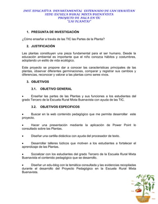 INST. EDUCATIVA DEPARTAMENTAL EXTERNADO DE SAN SEBASTIAN
            SEDE: ESCUELA RURAL MIXTA BUENAVISTA
                    PROYECTO DE AULA EN TIC
                         “LAS PLANTAS”



    1. PREGUNTA DE INVESTIGACIÓN

¿Cómo enseñar a través de las TIC las Partes de la Planta?

    2. JUSTIFICACIÓN

Las plantas constituyen una pieza fundamental para el ser humano. Desde la
educación ambiental es importante que el niño conozca hábitos y costumbres,
adoptando un estilo de vida ecológico.

Este proyecto se propone dar a conocer las características principales de las
plantas, observar diferentes germinaciones, comparar y registrar sus cambios y
diferencias, reconocer y valorar a las plantas como seres vivos.

    3. OBJETIVOS

      3.1.   OBJETIVO GENERAL

     Enseñar las partes de las Plantas y sus funciones a los estudiantes del
grado Tercero de la Escuela Rural Mixta Buenavista con ayuda de las TIC.

      3.2.   OBJETIVOS ESPECIFICOS

     Buscar en la web contenido pedagógico que me permita desarrollar este
proyecto.

     Hacer una presentación mediante la aplicación de Power Point lo
consultado sobre las Plantas.

     Diseñar una cartilla didáctica con ayuda del procesador de texto.

     Desarrollar talleres lúdicos que motiven a los estudiantes a fortalecer el
aprendizaje de las Plantas.

    Socializar con los estudiantes del grado Tercero de la Escuela Rural Mixta
Buenavista el contenido pedagógico que se desarrollo.

     Diseñar un edu-blog con la temática consultada y las evidencias recopiladas
durante el desarrollo del Proyecto Pedagógico en la Escuela Rural Mixta
Buenavista.
 