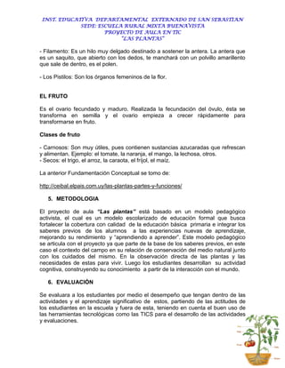 INST. EDUCATIVA DEPARTAMENTAL EXTERNADO DE SAN SEBASTIAN
             SEDE: ESCUELA RURAL MIXTA BUENAVISTA
                     PROYECTO DE AULA EN TIC
                          “LAS PLANTAS”

- Filamento: Es un hilo muy delgado destinado a sostener la antera. La antera que
es un saquito, que abierto con los dedos, te manchará con un polvillo amarillento
que sale de dentro, es el polen.

- Los Pistilos: Son los órganos femeninos de la flor.


EL FRUTO

Es el ovario fecundado y maduro. Realizada la fecundación del óvulo, ésta se
transforma en semilla y el ovario empieza a crecer rápidamente para
transformarse en fruto.

Clases de fruto

- Carnosos: Son muy útiles, pues contienen sustancias azucaradas que refrescan
y alimentan. Ejemplo: el tomate, la naranja, el mango, la lechosa, otros.
- Secos: el trigo, el arroz, la caraota, el fríjol, el maíz.

La anterior Fundamentación Conceptual se tomo de:

http://ceibal.elpais.com.uy/las-plantas-partes-y-funciones/

   5. METODOLOGIA

El proyecto de aula “Las plantas” está basado en un modelo pedagógico
activista, el cual es un modelo escolarizado de educación formal que busca
fortalecer la cobertura con calidad de la educación básica primaria e integrar los
saberes previos de los alumnos a las experiencias nuevas de aprendizaje,
mejorando su rendimiento y “aprendiendo a aprender”. Este modelo pedagógico
se articula con el proyecto ya que parte de la base de los saberes previos, en este
caso el contexto del campo en su relación de conservación del medio natural junto
con los cuidados del mismo. En la observación directa de las plantas y las
necesidades de estas para vivir. Luego los estudiantes desarrollan su actividad
cognitiva, construyendo su conocimiento a partir de la interacción con el mundo.

   6. EVALUACIÓN

Se evaluara a los estudiantes por medio el desempeño que tengan dentro de las
actividades y el aprendizaje significativo de estos, partiendo de las actitudes de
los estudiantes en la escuela y fuera de esta, teniendo en cuenta el buen uso de
las herramientas tecnológicas como las TICS para el desarrollo de las actividades
y evaluaciones.
 