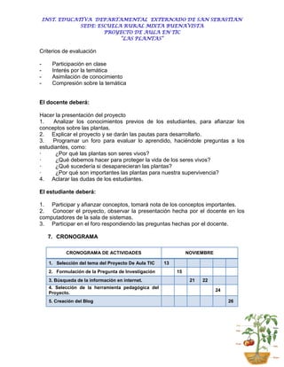 INST. EDUCATIVA DEPARTAMENTAL EXTERNADO DE SAN SEBASTIAN
                SEDE: ESCUELA RURAL MIXTA BUENAVISTA
                        PROYECTO DE AULA EN TIC
                             “LAS PLANTAS”

Criterios de evaluación

-     Participación en clase
-     Interés por la temática
-     Asimilación de conocimiento
-     Compresión sobre la temática


El docente deberá:

Hacer la presentación del proyecto
1.   Analizar los conocimientos previos de los estudiantes, para afianzar los
conceptos sobre las plantas.
2. Explicar el proyecto y se darán las pautas para desarrollarlo.
3.   Programar un foro para evaluar lo aprendido, haciéndole preguntas a los
estudiantes, como:
·     ¿Por qué las plantas son seres vivos?
·     ¿Qué debemos hacer para proteger la vida de los seres vivos?
·     ¿Qué sucedería si desaparecieran las plantas?
·     ¿Por qué son importantes las plantas para nuestra supervivencia?
4. Aclarar las dudas de los estudiantes.

El estudiante deberá:

1. Participar y afianzar conceptos, tomará nota de los conceptos importantes.
2.  Conocer el proyecto, observar la presentación hecha por el docente en los
computadores de la sala de sistemas.
3. Participar en el foro respondiendo las preguntas hechas por el docente.

     7. CRONOGRAMA

            CRONOGRAMA DE ACTIVIDADES                           NOVIEMBRE

     1. Selección del tema del Proyecto De Aula TIC   13
     2. Formulación de la Pregunta de Investigación        15
     3. Búsqueda de la información en internet.                  21   22
     4. Selección de la herramienta pedagógica del
                                                                            24
     Proyecto.
     5. Creación del Blog                                                        26
 