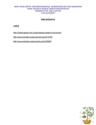 INST. EDUCATIVA DEPARTAMENTAL EXTERNADO DE SAN SEBASTIAN
             SEDE: ESCUELA RURAL MIXTA BUENAVISTA
                     PROYECTO DE AULA EN TIC
                          “LAS PLANTAS”



                                  BIBLIOGRAFIA


LINKS


http://ceibal.elpais.com.uy/las-plantas-partes-y-funciones/

http://www.eduteka.org/proyectos.php/2/10726

http://www.eduteka.org/proyectos.php/2/9626
 