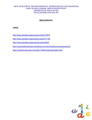 INST. EDUCATIVA DEPARTAMENTAL EXTERNADO DE SAN SEBASTIAN
            SEDE: ESCUELA RURAL MIXTA BUENAVISTA
                     PROYECTO DE AULA EN TIC
                    “LEO Y ESCRIBO CON LAS TIC”




                                BIBLIOGRAFIA



LINKS



http://www.eduteka.org/proyectos.php/2/12877

http://www.eduteka.org/proyectos.php/2/11152

http://www.eduteka.org/proyectos.php/2/4927

http://carmenelenamedina.wordpress.com/actividades-de-lectoescritura/

http://conteni2.educarex.es/mats/11360/contenido/index2.html
 