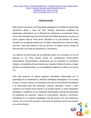 INST. EDUCATIVA DEPARTAMENTAL EXTERNADO DE SAN SEBASTIAN
             SEDE: ESCUELA RURAL MIXTA BUENAVISTA
                      PROYECTO DE AULA EN TIC
                     “LEO Y ESCRIBO CON LAS TIC”




                                   PRESENTACIÓN


Este proyecto de aula es una herramienta pedagógica que facilitara el aprendizaje
significativo dentro y fuera del aula. También solucionara problemas de
aprendizaje, relacionados con la dificultad de vocalización y comprensión lectora
en los niños del grado segundo de la Escuela Rural Mixta Buenavista; ya que en el
primer aspecto algunos niños tienen dificultad en la pronunciación de ciertos
vocablos y en el segundo aspecto aun no logran comprender de un todo los textos
que leen. Todo esto influye en que los alumnos no tengan buenos niveles de
comunicación y por ende de socialización y convivencia.


Los objetivos de aprendizaje que se pretenden lograr con el proyecto son los de
alcanzar en    los      niños   buenos niveles   de   competencias comunicativas,
interpretativas, argumentativas y propositivas que los conviertan en ciudadanos
íntegros y competentes de igual manera que adquieran hábitos de lectura y hagan
de ésta una actividad lúdica y no una obligación integrando en ellos el uso de las
TIC.


Para este proyecto se planea organizar actividades relacionadas con el
aprendizaje de la lectoescritura, utilizando estrategias pedagógicas con el apoyo
de las tic, donde le damos a el estudiante una serie de herramientas tecnológicas
y la oportunidad para que propongan, analicen, expongan, innoven y sean
creativos en el manejo de las mismas y así puedan obtener un mejor desempeño
tecnológico y académico en las actividades desarrolladas, además los estudiantes
se interesaran por aprender, mejorar la concentración, atención y dinamismo,
participando en su quehacer pedagógico esto les ayuda a ser mas autónomos,
críticos y en un futuro les ayudara a solucionar los problemas que se les presente
en su vida cotidiana.
 