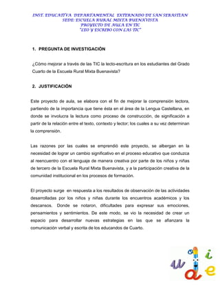 INST. EDUCATIVA DEPARTAMENTAL EXTERNADO DE SAN SEBASTIAN
             SEDE: ESCUELA RURAL MIXTA BUENAVISTA
                      PROYECTO DE AULA EN TIC
                     “LEO Y ESCRIBO CON LAS TIC”




1. PREGUNTA DE INVESTIGACIÓN


¿Cómo mejorar a través de las TIC la lecto-escritura en los estudiantes del Grado
Cuarto de la Escuela Rural Mixta Buenavista?


2. JUSTIFICACIÓN


Este proyecto de aula, se elabora con el fin de mejorar la comprensión lectora,
partiendo de la importancia que tiene ésta en el área de la Lengua Castellana, en
donde se involucra la lectura como proceso de construcción, de significación a
partir de la relación entre el texto, contexto y lector; los cuales a su vez determinan
la comprensión.


Las razones por las cuales se emprendió este proyecto, se albergan en la
necesidad de lograr un cambio significativo en el proceso educativo que conduzca
al reencuentro con el lenguaje de manera creativa por parte de los niños y niñas
de tercero de la Escuela Rural Mixta Buenavista, y a la participación creativa de la
comunidad institucional en los procesos de formación.


El proyecto surge en respuesta a los resultados de observación de las actividades
desarrolladas por los niños y niñas durante los encuentros académicos y los
descansos.    Donde se notaron, dificultades para expresar sus emociones,
pensamientos y sentimientos. De este modo, se vio la necesidad de crear un
espacio para desarrollar nuevas estrategias en las que se afianzara la
comunicación verbal y escrita de los educandos de Cuarto.
 