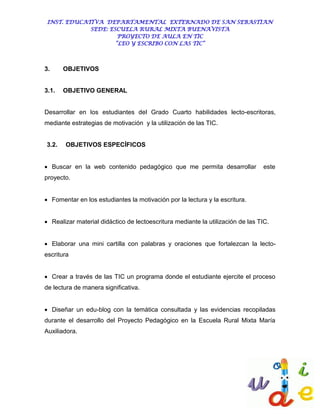 INST. EDUCATIVA DEPARTAMENTAL EXTERNADO DE SAN SEBASTIAN
             SEDE: ESCUELA RURAL MIXTA BUENAVISTA
                      PROYECTO DE AULA EN TIC
                     “LEO Y ESCRIBO CON LAS TIC”



3.     OBJETIVOS


3.1.   OBJETIVO GENERAL


Desarrollar en los estudiantes del Grado Cuarto habilidades lecto-escritoras,
mediante estrategias de motivación y la utilización de las TIC.


3.2.   OBJETIVOS ESPECÍFICOS


 Buscar en la web contenido pedagógico que me permita desarrollar              este
proyecto.


 Fomentar en los estudiantes la motivación por la lectura y la escritura.


 Realizar material didáctico de lectoescritura mediante la utilización de las TIC.


 Elaborar una mini cartilla con palabras y oraciones que fortalezcan la lecto-
escritura


 Crear a través de las TIC un programa donde el estudiante ejercite el proceso
de lectura de manera significativa.


 Diseñar un edu-blog con la temática consultada y las evidencias recopiladas
durante el desarrollo del Proyecto Pedagógico en la Escuela Rural Mixta María
Auxiliadora.
 