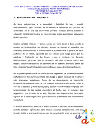 INST. EDUCATIVA DEPARTAMENTAL EXTERNADO DE SAN SEBASTIAN
             SEDE: ESCUELA RURAL MIXTA BUENAVISTA
                      PROYECTO DE AULA EN TIC
                     “LEO Y ESCRIBO CON LAS TIC”

4. FUNDAMENTACIÓN CONCEPTUAL


Se llama lectoescritura a la capacidad y habilidad de leer y escribir
adecuadamente, pero también, la lectoescritura constituye un proceso de
aprendizaje en el cual los educadores pondrán especial énfasis durante la
educación inicial proponiendo a los niños diversas tareas que implican actividades
de lectoescritura.


Existen variados métodos y teorías acerca de cómo llevar a buen puerto el
proceso de lectoescritura, por ejemplo, algunos se centran en aspectos más
formales y entonces tratan el proceso desde sus partes hacia lo general, es decir,
partiendo de las letras, siguiendo por las sílabas, para luego pasar por las
palabras y finalmente por las frases; y por el contrario, los llamados
constructivistas, proponen que la percepción del niño comienza siendo una
mezcla, captando la totalidad, sin detenerse en los detalles, entonces, parten del
todo y le presentan al niño palabras completas con sus pertinentes significados.


Por supuesto que el uso de tal o cual postura, dependerá de un conocimiento en
profundidad de los alumnos primero para luego sí poder estipular las mejores y
más adecuadas estrategias. Como de su denominación se desprende,
lectoescritura supone la unión de dos procesos íntimamente vinculados, tal es el
caso de la escritura y de la lectura; leer y escribir son actividades complejas pero
fundamentales de las cuales dependerá el hecho que el individuo siga
aprendiendo por el resto de su vida. También son determinantes para poder
ingresar en el saber organizado, que es sin dudas el elemento más importante de
una cultura.


El dominio satisfactorio, tanto de la lectura como de la escritura, no solamente nos
permite construir significados para ampliar nuestros conocimientos sino que
también facilita la apertura de nuevas vías de comunicación entre los alumnos y el
 