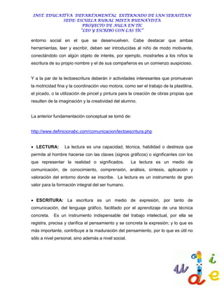 INST. EDUCATIVA DEPARTAMENTAL EXTERNADO DE SAN SEBASTIAN
             SEDE: ESCUELA RURAL MIXTA BUENAVISTA
                      PROYECTO DE AULA EN TIC
                     “LEO Y ESCRIBO CON LAS TIC”

entorno social en el que se desenvuelven. Cabe destacar que ambas
herramientas, leer y escribir, deben ser introducidas al niño de modo motivante,
conectándolo con algún objeto de interés, por ejemplo, mostrarles a los niños la
escritura de su propio nombre y el de sus compañeros es un comienzo auspicioso.


Y a la par de la lectoescritura deberán ir actividades interesantes que promuevan
la motricidad fina y la coordinación viso motora, como ser el trabajo de la plastilina,
el picado, o la utilización de pincel y pintura para la creación de obras propias que
resulten de la imaginación y la creatividad del alumno.


La anterior fundamentación conceptual se tomó de:


http://www.definicionabc.com/comunicacion/lectoescritura.php


 LECTURA:        La lectura es una capacidad, técnica, habilidad o destreza que
permite al hombre hacerse con las claves (signos gráficos) o significantes con los
que representar la realidad o significados.          La lectura es un medio de
comunicación, de conocimiento, comprensión, análisis, síntesis, aplicación y
valoración del entorno donde se inscribe. La lectura es un instrumento de gran
valor para la formación integral del ser humano.


 ESCRITURA: La escritura es un medio de expresión, por tanto de
comunicación, del lenguaje gráfico, facilitado por el aprendizaje de una técnica
concreta.   Es un instrumento indispensable del trabajo intelectual, por ella se
registra, precisa y clarifica el pensamiento y se concreta la expresión; y lo que es
más importante, contribuye a la maduración del pensamiento, por lo que es útil no
sólo a nivel personal, sino además a nivel social.
 