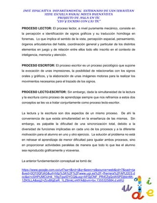 INST. EDUCATIVA DEPARTAMENTAL EXTERNADO DE SAN SEBASTIAN
             SEDE: ESCUELA RURAL MIXTA BUENAVISTA
                      PROYECTO DE AULA EN TIC
                     “LEO Y ESCRIBO CON LAS TIC”

PROCESO LECTOR: El proceso lector, a nivel puramente mecánico, consiste en
la percepción e identificación de signos gráficos y su traducción homóloga en
fonemas. Lo que implica el sentido de la vista, percepción espacial, pensamiento,
órganos articulatorios del habla, coordinación general y particular de los distintos
elementos en juego y de relación entre ellos todo ello inscrito en el contexto de
inteligencia, memoria y atención.


PROCESO ESCRITOR: El proceso escritor es un proceso psicológico que supone
la evocación de unas impresiones, la posibilidad de relacionarlas con los signos
orales y gráficos, y la elaboración de unas imágenes motoras para la realizar los
movimientos necesarios para el trazado de los signos.


PROCESO LECTO-ESCRITOR: Sin embargo, dada la simultaneidad de la lectura
y la escritura como proceso de aprendizaje siempre que nos refiramos a estos dos
conceptos se les va a tratar conjuntamente como proceso lecto-escritor.


La lectura y la escritura son dos aspectos de un mismo proceso.           De ahí la
conveniencia de que exista simultaneidad en la enseñanza de las mismas. Sin
embargo, es palpable la dificultad de una sincronización total, debido a la
diversidad de funciones implicadas en cada uno de los procesos y a la diferente
motivación para el alumno en uno y otro ejercicio. La solución al problema no está
en retrasar el aprendizaje de menor dificultad para igualar ambos procesos, sino
en proporcionar actividades paralelas de manera que todo lo que lea el alumno
sea reproducido gráficamente y viceversa.


La anterior fundamentación conceptual se tomó de:

https://www.google.com.co/url?sa=t&rct=j&q=&esrc=s&source=web&cd=7&cad=rja
&ved=0CF0QFjAG&url=http%3A%2F%2Fwww.ugr.es%2F~fherrera%2FAPLEES.d
oc&ei=cSHPUMCUH4_Y8gTgwIDYCQ&usg=AFQjCNF_PRrEZgQoWSPDjbknMt-
1ZK5LLA&sig2=ZcvBfgEeR_1LZ8mkLvHlYA&bvm=bv.1355325884,d.eWU
 