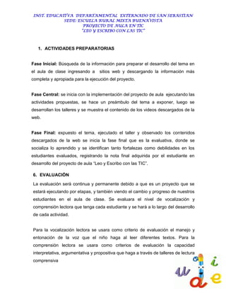 INST. EDUCATIVA DEPARTAMENTAL EXTERNADO DE SAN SEBASTIAN
             SEDE: ESCUELA RURAL MIXTA BUENAVISTA
                      PROYECTO DE AULA EN TIC
                     “LEO Y ESCRIBO CON LAS TIC”



   1. ACTIVIDADES PREPARATORIAS


Fase Inicial: Búsqueda de la información para preparar el desarrollo del tema en
el aula de clase ingresando a      sitios web y descargando la información más
completa y apropiada para la ejecución del proyecto.


Fase Central: se inicia con la implementación del proyecto de aula ejecutando las
actividades propuestas, se hace un preámbulo del tema a exponer, luego se
desarrollan los talleres y se muestra el contenido de los videos descargados de la
web.


Fase Final: expuesto el tema, ejecutado el taller y observado los contenidos
descargados de la web se inicia la fase final que es la evaluativa, donde se
socializa lo aprendido y se identifican tanto fortalezas como debilidades en los
estudiantes evaluados, registrando la nota final adquirida por el estudiante en
desarrollo del proyecto de aula “Leo y Escribo con las TIC”.

6. EVALUACIÓN

La evaluación será continua y permanente debido a que es un proyecto que se
estará ejecutando por etapas, y también viendo el cambio y progreso de nuestros
estudiantes en el aula de clase. Se evaluara el nivel de vocalización y
comprensión lectora que tenga cada estudiante y se hará a lo largo del desarrollo
de cada actividad.


Para la vocalización lectora se usara como criterio de evaluación el manejo y
entonación de la voz que el niño haga al leer diferentes textos. Para la
comprensión lectora se usara como criterios de evaluación la capacidad
interpretativa, argumentativa y propositiva que haga a través de talleres de lectura
comprensiva
 