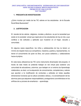 INST. EDUCATIVA DEPARTAMENTAL EXTERNADO DE SAN SEBASTIAN
             SEDE: ESCUELA RURAL MIXTA BUENAVISTA
                     PROYECTO DE AULA EN TIC
                          “LOS VALORES”

   1. PREGUNTA DE INVESTIGACION


¿Cómo inculcar por medio de las TIC valores en los estudiantes de la Escuela
Rural Mixta Buenavista?


   2. JUSTIFICACION


El rescate de los valores religiosos, morales y afectivos es por la necesidad que
existe en la sociedad actual que repercute en los estudiantes de hoy en día y que
conlleva a las actitudes y aptitudes que muestran en el hogar, escuela y
comunidad.


En algunos casos específicos los niños y adolescentes de hoy no tienen un
mínimo de respeto hacia sus compañeros, maestros y padres y representantes, no
tienen el conocimiento de quien es Dios, son pocos solidarios y colaboradores
hacia el prójimo.


En esta tarea utilizaremos las TIC como instrumento dinamizador del proyecto. A
través de este medio se pretende trabajar en red virtual para sostener una
comunidad de educadores y alumnos, que trabajen en un entorno de Aprendizaje
colaborativo, es decir, en la adquisición de conocimientos, competencias y valores
que apunten a la modificación de conductas y actitudes en todas aquellas
dimensiones humanas que la cultura considera valiosa y la concientización de los
alumnos para que adquieran responsabilidad y protagonismo convirtiéndose en los
artífices de su proceso de enseñanza – aprendizaje.
 