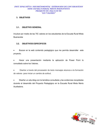 INST. EDUCATIVA DEPARTAMENTAL EXTERNADO DE SAN SEBASTIAN
             SEDE: ESCUELA RURAL MIXTA BUENAVISTA
                     PROYECTO DE AULA EN TIC
                          “LOS VALORES”

    3. OBJETIVOS




    3.1.     OBJETIVO GENERAL


Inculcar por medio de las TIC valores en los estudiantes de la Escuela Rural Mixta
Buenavista


    3.2.     OBJETIVOS ESPECIFICOS


      Buscar en la web contenido pedagógico que me permita desarrollar este
proyecto.


      Hacer una presentación mediante la aplicación de Power Point lo
consultado sobre los Valores.


          Diseñar a través del procesador de texto mensajes alusivos a la formación
de valores para iniciar un cambio de actitud.


      Diseñar un edu-blog con la temática consultada y las evidencias recopiladas
durante el desarrollo del Proyecto Pedagógico en la Escuela Rural Mixta María
Auxiliadora.
 