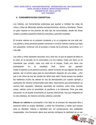 INST. EDUCATIVA DEPARTAMENTAL EXTERNADO DE SAN SEBASTIAN
             SEDE: ESCUELA RURAL MIXTA BUENAVISTA
                     PROYECTO DE AULA EN TIC
                          “LOS VALORES”

   4. FUNDAMENTACION CONCEPTUAL


Los Valores, son herramientas poderosas que ayudan a moldear las vidas de
niños y niñas de diferentes estratos socioeconómicos, étnicos y familiares. Tienen
un gran impacto en los jóvenes de todo tipo de comunidades, desde las áreas
rurales y pueblos pequeños hasta los suburbios y grandes ciudades.


El inculcar valores es un proceso constante y no un programa de una sola vez.
Los padres y otras personas pueden comenzar a inculcar valores cuando sus hijos
son pequeños, continuar con el proceso a través de la primaria, secundaria, e ir
más allá.


Los niños y niñas necesitan escuchar una y otra vez, lo que se espera de ellos en
la casa, en la escuela, en la comunidad y en los medios. Cada uno tiene un rol
importante que cumplir, cada uno está en el equipo. Cada uno tiene una
participación     en     el     resultado      final.    Como    por     ejemplo:
Ceder el asiento a una persona anciana, valorar el hecho de que alguien les dé las
gracias, dar el primer paso para la reconciliación después de una pelea... ¿Por
qué a los niños de hoy les resulta tan difícil todo esto? Quizá porque los adultos
les hablamos mucho de valores en vez de demostrarlos con nuestro ejemplo y
explicarlos de manera comprensible para ellos. Querríamos que emprendieran su
camino bien equipado, habiendo aprendido de nosotros, entre otras muchas
cosas, valores como la sinceridad, el pacifismo o la tolerancia. Para que esta
educación no se quede únicamente en buenas intenciones, hay que integrarla en
la vida cotidiana, de manera concreta, práctica y sencilla.


Educar en valores es acompañar a los hijos en el proceso de respuesta libre y
personal sobre su propia identidad, y sobre los horizontes y metas que buscan
para su felicidad. Valores e identidad son, en consecuencia, dos realidades
inseparables. Una formación plena que permita configurar la identidad de un ser
 