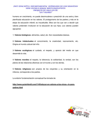 INST. EDUCATIVA DEPARTAMENTAL EXTERNADO DE SAN SEBASTIAN
             SEDE: ESCUELA RURAL MIXTA BUENAVISTA
                     PROYECTO DE AULA EN TIC
                          “LOS VALORES”

humano en crecimiento, no puede desvincularse o prescindir de una seria y bien
planificada educación en los valores. El protagonismo de los padres y más en la
etapa de educación infantil, es insustituible. Ellos son los que van a decidir qué
valores pretenden involucrar en la educación de sus hijos. Los valores pueden
agruparse:


1- Valores biológicos: alimentos, salud, etc. Son necesidades básicas.


2- Valores intelectuales: el conocimiento, la creatividad, razonamiento, etc.
Origina el mundo cultural del niño


3- Valores ecológicos: el cuidado, el respeto, y aprecio del medio en que
desarrolla la vida.


4- Valores morales: el respeto, la tolerancia, la solidaridad, la verdad, son los
pilares de las relaciones afectivas con el mundo y con los demás.


5- Valores religiosos: son propios de los creyentes y su orientación en la
infancia, corresponde a los padres.


La anterior fundamentación conceptual fue tomada de:


http://www.guiainfantil.com/1145/educar-en-valores-a-los-ninos---tv-para-
padres.html
 