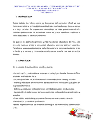 INST. EDUCATIVA DEPARTAMENTAL EXTERNADO DE SAN SEBASTIAN
             SEDE: ESCUELA RURAL MIXTA BUENAVISTA
                     PROYECTO DE AULA EN TIC
                          “LOS VALORES”

   5. METODOLOGIA


Busca trabajar los valores como eje transversal del curriculum oficial, ya que
deberán constituirse en los objetivos actitudinales que los alumnos deberán seguir
a lo largo del año. Se propone una metodología de taller, presentando al niño
distintas oportunidades de aprendizaje donde se pueda identificar y reforzar la
virtud adecuada a la situación planteada.


Ya que son los padres los primeros y más importantes educadores del niño, este
proyecto involucra a toda la comunidad educativa: alumnos, padres y docentes.
Para lograr una educación integral es fundamental una estrecha vinculación entre
la familia y la escuela, y coherencia entre lo que se enseña y se vive en ambos
ámbitos.


   6. EVALUACION


En el proceso de evaluación se tendrá en cuenta:


- La elaboración y realización de un proyecto pedagógico de aula, de área de Ética
y valores aplicando los Tic´s.
- La participación en las actividades curriculares del aula de clases y virtuales.
- Interés y motivación en el desarrollo de las actividades individuales y grupales en
su proceso formativo.
- Estética y creatividad en las diferentes actividades grupales e individuales.
• Apropiación de saberes que se hacen evidentes en las prácticas presénciales y
virtuales.
-Observación, teorización y propuestas formuladas en el proyecto de aula.
-Participación, puntualidad y asistencia.
• El uso y apropiación de las diferentes tecnologías de información y comunicación
(TIC).
 