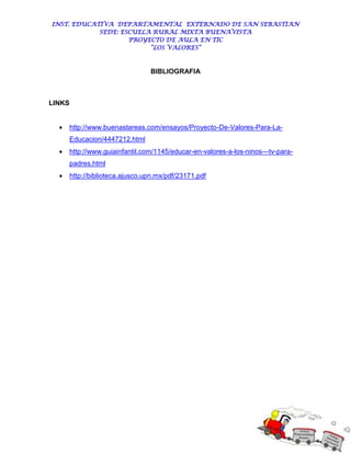INST. EDUCATIVA DEPARTAMENTAL EXTERNADO DE SAN SEBASTIAN
            SEDE: ESCUELA RURAL MIXTA BUENAVISTA
                    PROYECTO DE AULA EN TIC
                         “LOS VALORES”



                                  BIBLIOGRAFIA



LINKS


       http://www.buenastareas.com/ensayos/Proyecto-De-Valores-Para-La-
        Educacion/4447212.html
       http://www.guiainfantil.com/1145/educar-en-valores-a-los-ninos---tv-para-
        padres.html
       http://biblioteca.ajusco.upn.mx/pdf/23171.pdf
 