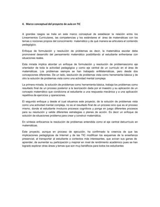 4. Marco conceptual del proyecto de aula en TIC


A grandes rasgos se trata en este marco conceptual de establecer la relación entre los
Lineamientos Curriculares, las competencias y los estándares el área de matemáticas con los
temas o nociones propios del conocimiento matemático y de qué manera se articulara el contenido
pedagógico.

Enfoque de formulación y resolución de problemas es decir, la matemática escolar debe
promoverel desarrollo del pensamiento matemático posibilitando al estudiante enfrentarse con
situaciones reales.

Esta mirada implica abordar un enfoque de formulación y resolución de problemascomo eje
orientador de toda la actividad pedagógica y como eje central de un currículo en el área de
matemáticas. Los problemas siempre se han trabajado enMatemáticas, pero desde dos
concepciones diferentes. De un lado, lasolución de problemas vista como herramienta básica y de
otro la solución de problemas vista como una actividad mental compleja.

La primera mirada, la solución de problemas como herramienta básica, trabaja los problemas como
resultado final de un proceso posterior a la teorización dada por el maestro y su aplicación de un
concepto matemático que condiciona al estudiante a una respuesta mecánica y a una aplicación
repetitiva de ejercicios y operaciones.

El segundo enfoque y desde el cual situamos este proyecto, de la solución de problemas vista
como una actividad mental compleja, no es el resultado final de un proceso sino que es el proceso
mismo, donde el estudiante involucra procesos cognitivos y ponga en juego diferentes procesos
para su resolución y valide diferentes estrategias o planes de acción. Es decir un enfoque de
solución de situaciones problema para crear y construir matemática.

En síntesis enfocamos la resolución de problemas entendida como el eje central delcurrículo en
matemáticas.

Este proyecto, aunque en proceso de ejecución, ha confirmado la creencia de que las
implicaciones pedagógicas de Internet y de las TIC modifican los esquemas de la enseñanza
presencial, al transportar al estudiante a contextos más interesantes, que avivan sus ganas de
aprender, de aumentar su participación y mejorar en nivel de rendimiento académico pues se han
logrado explorar otras áreas y temas que son muy benéficos para todos los estudiantes
 