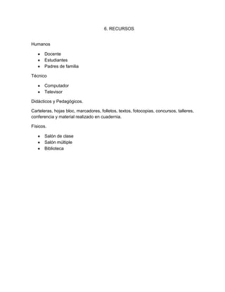6. RECURSOS


Humanos

       Docente
       Estudiantes
       Padres de familia

Técnico

       Computador
       Televisor

Didácticos y Pedagógicos.

Carteleras, hojas bloc, marcadores, folletos, textos, fotocopias, concursos, talleres,
conferencia y material realizado en cuadernia.

Físicos.

       Salón de clase
       Salón múltiple
       Biblioteca
 