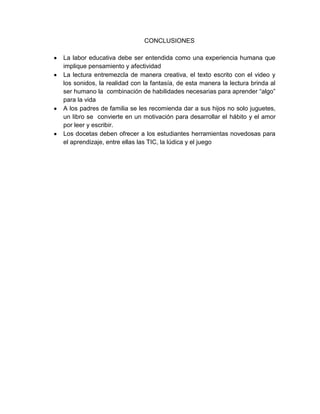 CONCLUSIONES

La labor educativa debe ser entendida como una experiencia humana que
implique pensamiento y afectividad
La lectura entremezcla de manera creativa, el texto escrito con el video y
los sonidos, la realidad con la fantasía, de esta manera la lectura brinda al
ser humano la combinación de habilidades necesarias para aprender “algo”
para la vida
A los padres de familia se les recomienda dar a sus hijos no solo juguetes,
un libro se convierte en un motivación para desarrollar el hábito y el amor
por leer y escribir.
Los docetas deben ofrecer a los estudiantes herramientas novedosas para
el aprendizaje, entre ellas las TIC, la lúdica y el juego
 
