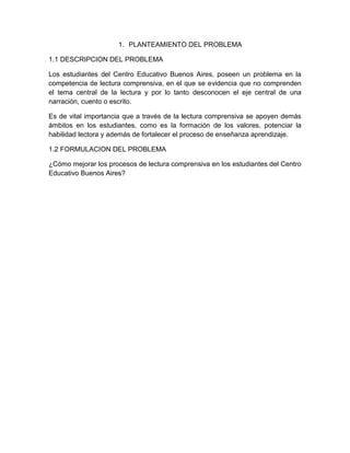 1. PLANTEAMIENTO DEL PROBLEMA

1.1 DESCRIPCION DEL PROBLEMA

Los estudiantes del Centro Educativo Buenos Aires, poseen un problema en la
competencia de lectura comprensiva, en el que se evidencia que no comprenden
el tema central de la lectura y por lo tanto desconocen el eje central de una
narración, cuento o escrito.

Es de vital importancia que a través de la lectura comprensiva se apoyen demás
ámbitos en los estudiantes, como es la formación de los valores, potenciar la
habilidad lectora y además de fortalecer el proceso de enseñanza aprendizaje.

1.2 FORMULACION DEL PROBLEMA

¿Cómo mejorar los procesos de lectura comprensiva en los estudiantes del Centro
Educativo Buenos Aires?
 
