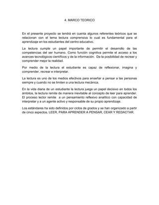 4. MARCO TEORICO



En el presente proyecto se tendrá en cuenta algunos referentes teóricos que se
relacionan con el tema lectura comprensiva lo cual es fundamental para el
aprendizaje en los estudiantes del centro educativo.

La lectura cumple un papel importante de permitir el desarrollo de las
competencias del ser humano. Como función cognitiva permite el acceso a los
avances tecnológicos científicos y de la información. Da la posibilidad de recrear y
comprender mejor la realidad.

Por medio de la lectura el estudiante es capaz de reflexionar, imagina y
comprender, recrear e interpretar.

La lectura es uno de los medios efectivos para enseñar a pensar a las personas
siempre y cuando no se limiten a una lectura mecánica.

En la vida diaria de un estudiante la lectura juega un papel decisivo en todos los
ámbitos, la lectura remite de manera inevitable al concepto de leer para aprender.
El proceso lector remite a un pensamiento reflexivo analítico con capacidad de
interpretar y a un agente activo y responsable de su propio aprendizaje.

Los estándares ha sido definidos por ciclos de grados y se han organizado a partir
de cinco aspectos. LEER, PARA APRENDER A PENSAR, CEAR Y REDACTAR.
 