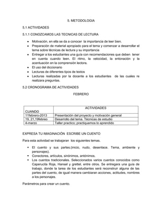 5. METODOLOGIA

5.1 ACTIVIDADES

5.1.1 CONOZCAMOS LAS TECNICAS DE LECTURA

       Motivación, en ella se da a conocer la importancia de leer bien.
       Preparación de material apropiado para el tema y comenzar a desarrollar el
       tema sobre técnicas de lectura y su importancia
       Entregar a los estudiantes una guía con recomendaciones que deben tener
       en cuenta cuando leen. El ritmo, la velocidad, la entonación y la
       acentuación en la comprensión lectora.
       El uso del diccionario
       Lecturas de diferentes tipos de textos
       Lecturas realizadas por la docente a los estudiantes de las cuales re
       realizara preguntas.

5.2 CRONOGRAMA DE ACTIVIDADES

                                   FEBRERO



                                            ACTIVIDADES
 CUANDO
 11febrero-2013       Presentación del proyecto y motivación general
 19, 21,19febreo      Desarrollo del tema. Técnicas de estudio
 4-marzo              Taller practico; practiquemos lo aprendido


EXPRESA TU IMAGINACIÓN ESCRIBE UN CUENTO

Para esta actividad se trabajaran los siguientes temas.

      El cuento y sus partes.(inicio, nudo, desenlace. Tema, ambiente y
       personajes).
      Conectores, artículos, sinónimos, antónimos.
      Los cuentos tradicionales. Seleccionados varios cuentos conocidos como
       Caperucita Roja, Hansel y grettel, entre otros. Se entregara una guía de
       trabajo, donde la tarea de los estudiantes será reconstruir alguna de las
       partes del cuento, de igual manera cambiaran acciones, actitudes, nombres
       a los personajes.

Parámetros para crear un cuento.
 
