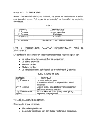 MI CUERPO ES UN LENGUAJE

Nuestro cuerpo habla de muchas maneras, los gestos los movimientos, el rostro;
para descubrir porque “mi cuerpo es un lenguaje”, se desarrollan las siguientes
actividades.

                                       JUNIO

      CUANDO                               ACTIVIDDADES
     1ª Semana                             Lectura expresiva
     2ª Semana                                El dialogo
     3º semana                                 El debate
      4º semana                    Dramatización de Varias situaciones



LEER Y ESCRIBIR…DOS                PALABRAS      FUNDAMENTALES           PARA    EL
APRENDIZAJE

Los contenidos a desarrollar en clase durante los meses de julio y agosto son:

          La lectura como herramienta: leer es comprender.
          La lectura expresiva
          El habito de leer
          El placer por leer
          La biblioteca escolar como centro de documentación y recursos.

                             JULIO Y AGOSTO 2013

   CUANDO                        ACTIVIDAD
   1º y 2º semana           Lecturas de textos, para
                            Posteriormente responder por escrito a unas
                            preguntas
   3º y 4 semanas           Lectura textos, para posteriormente responder
                            oralmente a unas preguntas
   1º y 2º semana de        Escribir textos en Word y responder y luego
   agosto                   responder una preguntas


YA LLEGO LA HORA DE LECTURA

Objetivos de la hora de lectura.

          Mejora la expresión oral.
          Desarrollar estrategias para con fluidez y entonación adecuadas.
 
