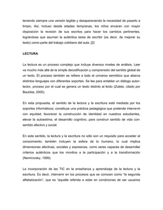 teniendo siempre una versión legible y desapareciendo la necesidad de pasarlo a 
limpio. Así, incluso desde edades tempranas, los niños encaran con mayor 
disposición la revisión de sus escritos para hacer los cambios pertinentes, 
lográndose que asuman la auténtica tarea de escribir (es decir, de mejorar su 
texto) como parte del trabajo cotidiano del aula. [2] 
LECTURA 
La lectura es un proceso complejo que incluye diversos niveles de análisis. Leer 
va mucho más allá de la simple decodificación y comprensión del sentido global de 
un texto. El proceso también se refiere a todo el universo semiótico que abarca 
distintos lenguajes con diferentes soportes. Se lee para entablar un diálogo autor-lector, 
proceso por el cual se genera un texto distinto al leído (Zuleta, citado por 
Bautista, 2000). 
En esta propuesta, el sentido de la lectura y la escritura está mediada por los 
soportes informáticos; constituye una práctica pedagógica que pretende intervenir 
con equidad, favorecer la construcción de identidad en nuestros estudiantes, 
elevar la autoestima, el desarrollo cognitivo, para construir sentido de vida con-sentido 
afectivo y social. 
En este sentido, la lectura y la escritura no sólo son un requisito para acceder al 
conocimiento; también incluyen la esfera de lo humano, lo cual implica 
dimensiones afectivas, sociales y expresivas, como seres capaces de desarrollar 
criterios auténticos que los movilice a la participación y a la transformación 
(Nemirovsky, 1999). 
La incorporación de las TIC en la enseñanza y aprendizaje de la lectura y la 
escritura. Es decir, intervenir en los procesos que se conocen como “la segunda 
alfabetización”, que es “aquella referida a estar en condiciones de ser usuarios 
 