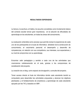 RESULTADOS ESPERADOS 
La lectura, la escritura, el habla y la escucha concebidas como fundamento básico 
del contexto escolar toman gran importancia, en la solución de dificultades de 
aprendizaje en los estudiantes, en todas las áreas del conocimiento. 
La evaluación entendida como proceso que permite revisar la experiencia de cada 
uno de los participantes en el aula de informática alrededor de la construcción de 
conocimiento, el crecimiento personal, el desempeño y desarrollo de 
competencias, en relación con sus compañeros, sus intereses, sus expectativas y 
su nivel de compromiso con su aprendizaje. 
Encontrar valor pedagógico y sentido a cada una de las actividades que 
vivenciamos cotidianamente en el aula, gracias a los compromisos de 
socialización del proyecto. 
La creación de un blog, como espacio de divulgación y consulta del proyecto. 
Tener acceso directo al Aula de Informática donde cada estudiante tendrá su 
computador para desarrollar las actividades propuestas y alcanzar los objetivos 
planteados y el fortalecimiento de enseñanza y aprendizaje de cada estudiante 
apoyado por las TIC y basados en ABP. 
 