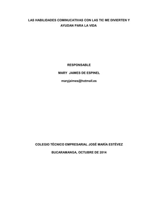 LAS HABILIDADES COMINUCATIVAS CON LAS TIC ME DIVIERTEN Y 
AYUDAN PARA LA VIDA 
RESPONSABLE 
MARY JAIMES DE ESPINEL 
maryjaimes@hotmail.es 
COLEGIO TÉCNICO EMPRESARIAL JOSÉ MARÍA ESTÉVEZ 
BUCARAMANGA, OCTUBRE DE 2014 
 