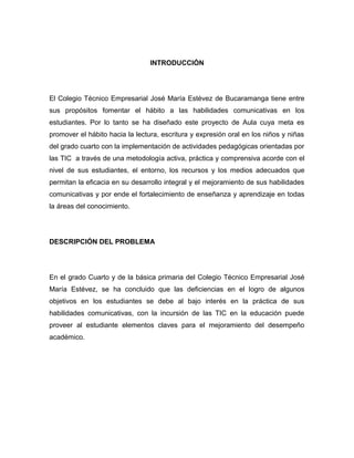INTRODUCCIÓN 
El Colegio Técnico Empresarial José María Estévez de Bucaramanga tiene entre 
sus propósitos fomentar el hábito a las habilidades comunicativas en los 
estudiantes. Por lo tanto se ha diseñado este proyecto de Aula cuya meta es 
promover el hábito hacia la lectura, escritura y expresión oral en los niños y niñas 
del grado cuarto con la implementación de actividades pedagógicas orientadas por 
las TIC a través de una metodología activa, práctica y comprensiva acorde con el 
nivel de sus estudiantes, el entorno, los recursos y los medios adecuados que 
permitan la eficacia en su desarrollo integral y el mejoramiento de sus habilidades 
comunicativas y por ende el fortalecimiento de enseñanza y aprendizaje en todas 
la áreas del conocimiento. 
DESCRIPCIÓN DEL PROBLEMA 
En el grado Cuarto y de la básica primaria del Colegio Técnico Empresarial José 
María Estévez, se ha concluido que las deficiencias en el logro de algunos 
objetivos en los estudiantes se debe al bajo interés en la práctica de sus 
habilidades comunicativas, con la incursión de las TIC en la educación puede 
proveer al estudiante elementos claves para el mejoramiento del desempeño 
académico. 
 