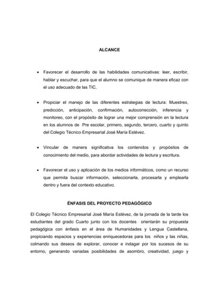 ALCANCE 
· Favorecer el desarrollo de las habilidades comunicativas: leer, escribir, 
hablar y escuchar, para que el alumno se comunique de manera eficaz con 
el uso adecuado de las TIC. 
· Propiciar el manejo de las diferentes estrategias de lectura: Muestreo, 
predicción, anticipación, confirmación, autocorrección, inferencia y 
monitoreo, con el propósito de lograr una mejor comprensión en la lectura 
en los alumnos de Pre escolar, primero, segundo, tercero, cuarto y quinto 
del Colegio Técnico Empresarial José María Estévez. 
· Vincular de manera significativa los contenidos y propósitos de 
conocimiento del medio, para abordar actividades de lectura y escritura. 
· Favorecer el uso y aplicación de los medios informáticos, como un recurso 
que permita buscar información, seleccionarla, procesarla y emplearla 
dentro y fuera del contexto educativo. 
ÉNFASIS DEL PROYECTO PEDAGÓGICO 
El Colegio Técnico Empresarial José María Estévez, de la jornada de la tarde los 
estudiantes del grado Cuarto junto con los docentes orientarán su propuesta 
pedagógica con énfasis en el área de Humanidades y Lengua Castellana, 
propiciando espacios y experiencias enriquecedoras para los niños y las niñas, 
colmando sus deseos de explorar, conocer e indagar por los sucesos de su 
entorno, generando variadas posibilidades de asombro, creatividad, juego y 
 