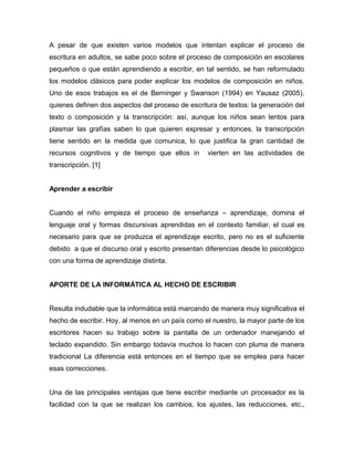 A pesar de que existen varios modelos que intentan explicar el proceso de 
escritura en adultos, se sabe poco sobre el proceso de composición en escolares 
pequeños o que están aprendiendo a escribir, en tal sentido, se han reformulado 
los modelos clásicos para poder explicar los modelos de composición en niños. 
Uno de esos trabajos es el de Berninger y Swanson (1994) en Yausaz (2005), 
quienes definen dos aspectos del proceso de escritura de textos: la generación del 
texto o composición y la transcripción: así, aunque los niños sean lentos para 
plasmar las grafías saben lo que quieren expresar y entonces, la transcripción 
tiene sentido en la medida que comunica, lo que justifica la gran cantidad de 
recursos cognitivos y de tiempo que ellos in vierten en las actividades de 
transcripción. [1] 
Aprender a escribir 
Cuando el niño empieza el proceso de enseñanza – aprendizaje, domina el 
lenguaje oral y formas discursivas aprendidas en el contexto familiar, el cual es 
necesario para que se produzca el aprendizaje escrito, pero no es el suficiente 
debido a que el discurso oral y escrito presentan diferencias desde lo psicológico 
con una forma de aprendizaje distinta. 
APORTE DE LA INFORMÁTICA AL HECHO DE ESCRIBIR 
Resulta indudable que la informática está marcando de manera muy significativa el 
hecho de escribir. Hoy, al menos en un país como el nuestro, la mayor parte de los 
escritores hacen su trabajo sobre la pantalla de un ordenador manejando el 
teclado expandido. Sin embargo todavía muchos lo hacen con pluma de manera 
tradicional La diferencia está entonces en el tiempo que se emplea para hacer 
esas correcciones. 
Una de las principales ventajas que tiene escribir mediante un procesador es la 
facilidad con la que se realizan los cambios, los ajustes, las reducciones, etc., 
 