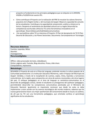 proyecto se fundamento en los principios pedagógicos que se estipulan en la MISION,
VISION y FILOSOFIA de nuestro PEI.
Cómo contribuye el Proyecto con la realización del PMI Se rescatan los valores literarios
populares de la Región Caribe y del municipio de Ayapel. Mejora la capacidad de consulta
de los estudiantes. Contribuye a la capacidad de comprensión, análisis y síntesis en la
lectura. Despierta el sentimiento de identidad cultural con su región Desarrolla las
competencias escriturales Utiliza las TIC como herramientas innovadores en el
aprendizaje. Desarrollalascuatrohabilidadescomunicativas
Con qué políticas sobre TIC se relaciona el Proyecto: El Plan de Apropiación de TIC El Plan
Decenal de Educación, y los Planes Sectoriales. Documento: Sercompetente en Tecnología

Recursos didácticos
Cuentos, Leyendas, Mitos.
Apuntes.
Investigaciones.
Recursosdigitales
Offline: video procesador de texto, videobbeam.
Online: páginas web, Youtube, Blog educativo, Picasa, slide share.
Computadores, impresoras.
Metodología
RESUMEN El Proyecto de aula en el Área de Lenguaje, pretende rescatar la cultura popular de la
Comunidad perteneciente a la Institución Educativa Monterrey, sede el Papayo del Municipio de
Ayapel- Córdoba, a través de la recopilación de cuentos, coplas, mitos, leyendas y narraciones
costumbristas de la región, para compararlas con otras de autores reconocidos y de otros lugares
del país. El enfoque pedagógico en el área de lenguaje es semántico-comunicativo en el
desarrollo de pedagogías activas, donde el estudiante es protagonista del quehacer pedagógico,
permitiéndole desarrollar las competencias comunicativas planteadas por el Ministerio de
Educación Nacional. Igualmente es importante reconocer que desde las aulas se debe
implementar y estar acorde con los avances tecnológicos del mundo moderno, sabemos que las
nuevas generaciones hacen una mejor aprehensión del conocimiento desde lo visual y lo auditivo,
de allí que las TIC son una herramienta pedagógica, que orientada conlleva al aprendizaje
significativo de los estudiantes.

 