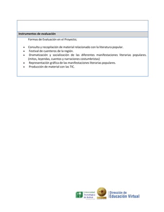 Instrumentos de evaluación
Formas de Evaluación en el Proyecto;
Consulta y recopilación de material relacionado con la literatura popular.
Festival de cuenteros de la región.
Dramatización y socialización de las diferentes manifestaciones literarias populares.
(mitos, leyendas, cuentos y narraciones costumbristas)
Representación gráfica de las manifestaciones literarias populares.
Producción de material con las TIC.

 