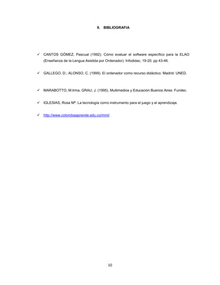9. BIBLIOGRAFIA




   CANTOS GÓMEZ, Pascual (1992). Cómo evaluar el software específico para la ELAO
    (Enseñanza de la Lengua Asistida por Ordenador). Infodidac, 19-20. pp 43-46.


   GALLEGO, D.; ALONSO, C. (1999). El ordenador como recurso didáctico. Madrid: UNED.



   MARABOTTO, M.Irma, GRAU, J. (1995). Multimedios y Educación Buenos Aires: Fundec.


   IGLESIAS, Rosa Mª. La tecnología como instrumento para el juego y el aprendizaje.


   http://www.colombiaaprende.edu.co/mml/




                                           10
 