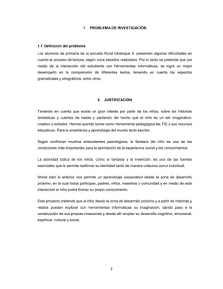 1. PROBLEMA DE INVESTIGACIÓN



1.1 Definición del problema

Los alumnos de primaria de la escuela Rural Ubatoque II, presentan algunas dificultades en
cuanto al proceso de lectura, según unos estudios realizados. Por lo tanto se pretende que por
medio de la interacción del estudiante con herramientas informáticas, se logre un mejor
desempeño en la comprensión de diferentes textos, teniendo en cuenta los aspectos
gramaticales y ortográficos, entre otros.




                                       2. JUSTIFICACIÓN


Teniendo en cuenta que existe un gran interés por parte de los niños, sobre las historias
fantásticas y cuentos de hadas y partiendo del hecho que el niño es un ser imaginativo,
creativo y soñador. Hemos querido tomar como herramienta pedagógica las TIC y sus recursos
educativos. Para la enseñanza y aprendizaje del mundo lecto escritor.


Según confirman muchos antecedentes psicológicos, la fantasía del niño es una de las
condiciones más importantes para la asimilación de la experiencia social y los conocimientos.


La actividad lúdica de los niños, como la fantasía y la invención, es una de las fuentes
esenciales que le permite reafirmar su identidad tanto de manera colectiva como individual.


Ahora bien lo anterior nos permite un aprendizaje cooperativo desde la zona de desarrollo
próximo, en la cual todos participan, padres, niños, maestros y comunidad y en medio de esta
interacción el niño podrá formar su propio conocimiento.


Este proyecto pretende que el niño desde la zona de desarrollo próximo y a partir de historias y
relatos puedan explorar con herramientas informáticas su imaginación, dando paso a la
construcción de sus propias creaciones y desde allí ampliar su desarrollo cognitivo, emocional,
espiritual, cultural y social.




                                             3
 