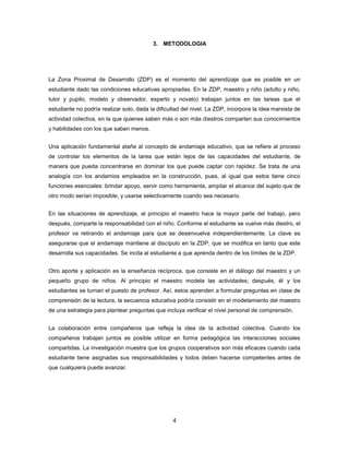 3. METODOLOGIA




La Zona Proximal de Desarrollo (ZDP) es el momento del aprendizaje que es posible en un
estudiante dado las condiciones educativas apropiadas. En la ZDP, maestro y niño (adulto y niño,
tutor y pupilo, modelo y observador, experto y novato) trabajan juntos en las tareas que el
estudiante no podría realizar solo, dada la dificultad del nivel. La ZDP, incorpora la idea marxista de
actividad colectiva, en la que quienes saben más o son más diestros comparten sus conocimientos
y habilidades con los que saben menos.


Una aplicación fundamental atañe al concepto de andamiaje educativo, que se refiere al proceso
de controlar los elementos de la tarea que están lejos de las capacidades del estudiante, de
manera que pueda concentrarse en dominar los que puede captar con rapidez. Se trata de una
analogía con los andamios empleados en la construcción, pues, al igual que estos tiene cinco
funciones esenciales: brindar apoyo, servir como herramienta, ampliar el alcance del sujeto que de
otro modo serían imposible, y usarse selectivamente cuando sea necesario.


En las situaciones de aprendizaje, al principio el maestro hace la mayor parte del trabajo, pero
después, comparte la responsabilidad con el niño. Conforme el estudiante se vuelve más diestro, el
profesor va retirando el andamiaje para que se desenvuelva independientemente. La clave es
asegurarse que el andamiaje mantiene al discípulo en la ZDP, que se modifica en tanto que este
desarrolla sus capacidades. Se incita al estudiante a que aprenda dentro de los límites de la ZDP.


Otro aporte y aplicación es la enseñanza recíproca, que consiste en el diálogo del maestro y un
pequeño grupo de niños. Al principio el maestro modela las actividades; después, él y los
estudiantes se turnan el puesto de profesor. Así, estos aprenden a formular preguntas en clase de
comprensión de la lectura, la secuencia educativa podría consistir en el modelamiento del maestro
de una estrategia para plantear preguntas que incluya verificar el nivel personal de comprensión.


La colaboración entre compañeros que refleja la idea de la actividad colectiva. Cuando los
compañeros trabajan juntos es posible utilizar en forma pedagógica las interacciones sociales
compartidas. La investigación muestra que los grupos cooperativos son más eficaces cuando cada
estudiante tiene asignadas sus responsabilidades y todos deben hacerse competentes antes de
que cualquiera puede avanzar.




                                                  4
 