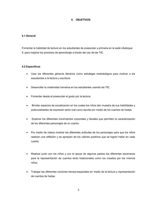 4. OBJETIVOS




4.1 General



Fomentar la habilidad de lectura en los estudiantes de preescolar y primaria en la sede Ubatoque
II, para mejorar los procesos de aprendizaje a través del uso de las TIC.




4.2 Específicos

        Usar los diferentes géneros literarios como estrategia metodológica para motivar a los
        estudiantes a la lectura y escritura.


        Desarrollar la creatividad narrativa en los estudiantes usando las TIC.


        Fomentar desde el preescolar el gusto por la lectura.


        Brindar espacios de socialización en los cuales los niños den muestra de sus habilidades y
        potencialidades de expresión tanto oral como escrita por medio de los cuentos de hadas.


        Explorar los diferentes movimientos corporales y faciales que permiten la caracterización
        de los diferentes personajes de un cuento.


        Por medio de videos mostrar las diferentes actitudes de los personajes para que los niños
        realicen una reflexión y se apropien de los valores positivos que se logren hallar en cada
        cuento.



        Realizar junto con los niños y con el apoyo de algunos padres los diferentes escenarios
        para la representación de cuentos tanto tradicionales como los creados por los mismos
        niños.


        Trabajar las diferentes nociones tiempo-espaciales en medio de la lectura y representación
        de cuentos de hadas.




                                                    5
 