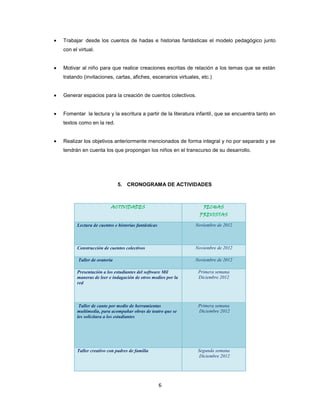 Trabajar desde los cuentos de hadas e historias fantásticas el modelo pedagógico junto
con el virtual.


Motivar al niño para que realice creaciones escritas de relación a los temas que se están
tratando (invitaciones, cartas, afiches, escenarios virtuales, etc.)


Generar espacios para la creación de cuentos colectivos.


Fomentar la lectura y la escritura a partir de la literatura infantil, que se encuentra tanto en
textos como en la red.


Realizar los objetivos anteriormente mencionados de forma integral y no por separado y se
tendrán en cuenta los que propongan los niños en el transcurso de su desarrollo.




                            5. CRONOGRAMA DE ACTIVIDADES



                        ACTIVIDADES                             FECHAS
                                                              PREVISTAS

      Lectura de cuentos e historias fantásticas            Noviembre de 2012



      Construcción de cuentos colectivos                    Noviembre de 2012

       Taller de oratoria                                   Noviembre de 2012

      Presentación a los estudiantes del software Mil        Primera semana
      maneras de leer e indagación de otros medios por la    Diciembre 2012
      red



       Taller de canto por medio de herramientas             Primera semana
      multimedia, para acompañar obras de teatro que se      Diciembre 2012
      les solicitara a los estudiantes




      Taller creativo con padres de familia                  Segunda semana
                                                              Diciembre 2012




                                                   6
 