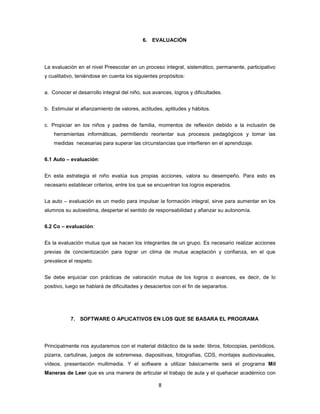 6. EVALUACIÓN




La evaluación en el nivel Preescolar en un proceso integral, sistemático, permanente, participativo
y cualitativo, teniéndose en cuenta los siguientes propósitos:


a. Conocer el desarrollo integral del niño, sus avances, logros y dificultades.


b. Estimular el afianzamiento de valores, actitudes, aptitudes y hábitos.


c. Propiciar en los niños y padres de familia, momentos de reflexión debido a la inclusión de
    herramientas informáticas, permitiendo reorientar sus procesos pedagógicos y tomar las
    medidas necesarias para superar las circunstancias que interfieren en el aprendizaje.


6.1 Auto – evaluación:


En esta estrategia el niño evalúa sus propias acciones, valora su desempeño. Para esto es
necesario establecer criterios, entre los que se encuentran los logros esperados.


La auto – evaluación es un medio para impulsar la formación integral, sirve para aumentar en los
alumnos su autoestima, despertar el sentido de responsabilidad y afianzar su autonomía.


6.2 Co – evaluación:


Es la evaluación mutua que se hacen los integrantes de un grupo. Es necesario realizar acciones
previas de concientización para lograr un clima de mutua aceptación y confianza, en el que
prevalece el respeto.


Se debe enjuiciar con prácticas de valoración mutua de los logros o avances, es decir, de lo
positivo, luego se hablará de dificultades y desaciertos con el fin de separarlos.




           7. SOFTWARE O APLICATIVOS EN LOS QUE SE BASARA EL PROGRAMA




Principalmente nos ayudaremos con el material didáctico de la sede: libros, fotocopias, periódicos,
pizarra, cartulinas, juegos de sobremesa, diapositivas, fotografías, CDS, montajes audiovisuales,
vídeos, presentación multimedia. Y el software a utilizar básicamente será el programa Mil
Maneras de Leer que es una manera de articular el trabajo de aula y el quehacer académico con

                                                   8
 
