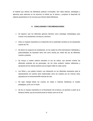 el material que ofrecen las bibliotecas públicas municipales. Son ideas básicas, estrategias y
ejercicios para estimular en los alumnos el interés por la lectura, y propiciar el desarrollo de
saberes apoyándose en los recursos que ofrecen éstas bibliotecas.




                            8. CONCLUSIONES Y RECOMENDACIONES



       Se lograron usar los diferentes géneros literarios como estrategia metodológica para
       motivar a los estudiantes a la lectura y escritura.


       Hubo un impacto importante en el desarrollo de la creatividad narrativa en los estudiantes
       usando las TIC.


       Se dieron los espacios de socialización, en los cuales los niños demostraron habilidades y
       potencialidades de expresión tanto oral como escrita por medio del uso de diferentes
       cuentos y poesías.


       Se incluyo a nuestro sistema educativo el uso de videos, que permitió mostrar las
       diferentes actitudes de los personajes, así los niños pudieron realizar reflexiones y
       apropiarse de los valores positivos que se logren hallar en cada cuento.


       Los Niños y sus padres tuvieron una interacción en los diferentes escenarios para la
       representación de cuentos tanto tradicionales como los creados por los mismos niños
       apoyados por la herramienta Mil maneras de Leer.


       Se logro trabajar desde los cuentos de hadas e historias fantásticas el modelo
       pedagógico, junto con el virtual.


       Se dio un impulso importante en la fomentación de la lectura y la escritura a partir de la
       literatura infantil, que se encuentra tanto en textos como en la red.




                                                  9
 