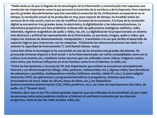 “Nadie duda ya de que la llegada de las tecnologías de la información y comunicación han supuesto una
revolución tan importante como la que provocó la invención de la escritura o de la imprenta. Pero mientras
que los grandes descubrimientos que han marcado la evolución de las civilizaciones se espaciaron en el
tiempo, la revolución actual se ha producido en muy poco espacio de tiempo, ha invadido todos los
sectores de la vida social y está en vías de modificar las bases de la economía. A la base de la revolución
digital se encuentran tres grandes áreas: la electrónica, la digitalización y las telecomunicaciones. La
electrónica propició en una fase preliminar el desarrollo de aplicaciones analógicas: teléfono, radio,
televisión, registros magnéticos de audio y video, fax, etc. La digitalización ha proporcionado un sistema
más abstracto y artificial de representación de la información, ya sea texto, imagen, audio o vídeo, que
mejora los sistemas de almacenamiento, manipulación y transmisión a la vez que facilita el desarrollo de
soportes lógicos para interactuar con las máquinas. Finalmente las telecomunicaciones han dado a lo
anterior la capacidad de interconexión.”( José Ramón Gómez- 2004).
Como bien dicho la tecnología se ha convertido en uno de los inventos mas grandes del planeta. Ha
provocado inmenso impacto a nivel social. Y se ha interrelacionado con varias complejidades como son la
cultura, la economía, etc., mediante varios recursos que son utilizados como: videos, imágenes, textos,
entre otros, por factores influyente en el ser humano como lo es el televisor, la radio, etc.
“Entre las herramientas y recursos de TIC más importantes que existen se encuentran principalmente
Internet y sus diversossoportes (blogs, wikis, podcasts, redessociales, etc.), algunas redes, losordenadores
de sobremesa y portátiles, losdispositivos móviles (teléfonos móviles, tablet PC, etc.), la pizarradigital
interactiva (PDI), las aplicaciones y programasinformáticos (navegadores, sistemas operativos,
procesadores de texto, hojas de cálculo, bases de datos, etc.), los dispositivos
dealmacenamientodeinformación (CDs, DVDs, pendrives, etc.), así como los reproductores (de vídeo, de
audio, etc.).”(kuaest-2005).
Podemos decir que en las TICs existen grandes soportes que son utilizados en la actualidad casi por todas
las personas, entre estos podemos nombrar el internet el cual llama la atención por sus diversos
programas, como lo son: las redes sociales, wikis, etc.
 